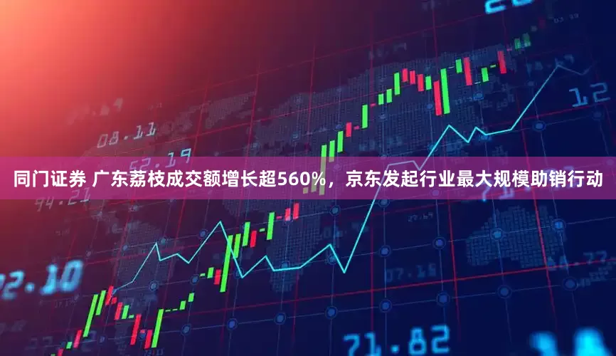 同门证券 广东荔枝成交额增长超560%，京东发起行业最大规模助销行动