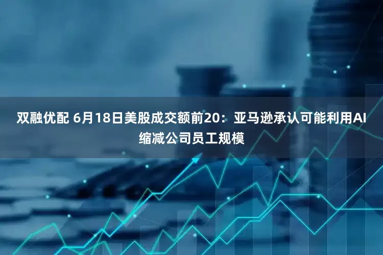 双融优配 6月18日美股成交额前20：亚马逊承认可能利用AI缩减公司员工规模