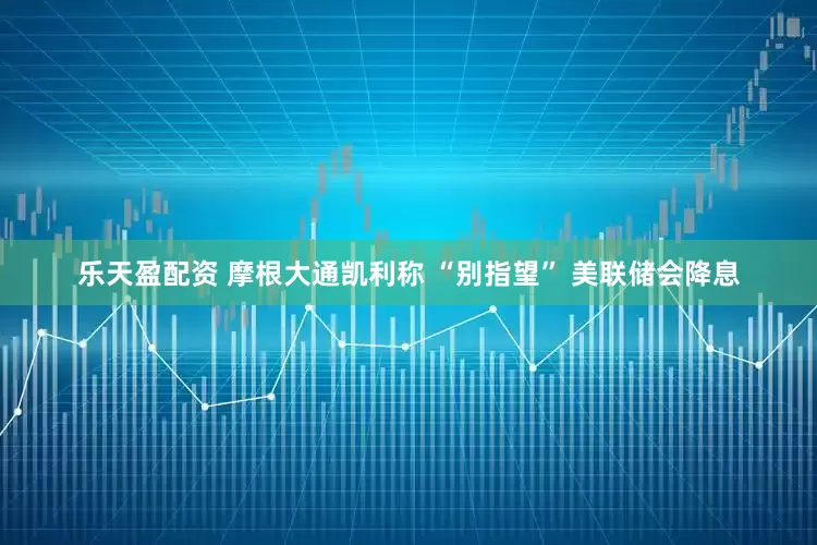 乐天盈配资 摩根大通凯利称 “别指望” 美联储会降息