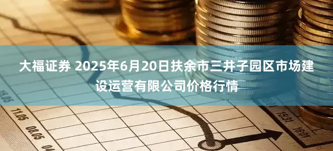 大福证券 2025年6月20日扶余市三井子园区市场建设运营有限公司价格行情