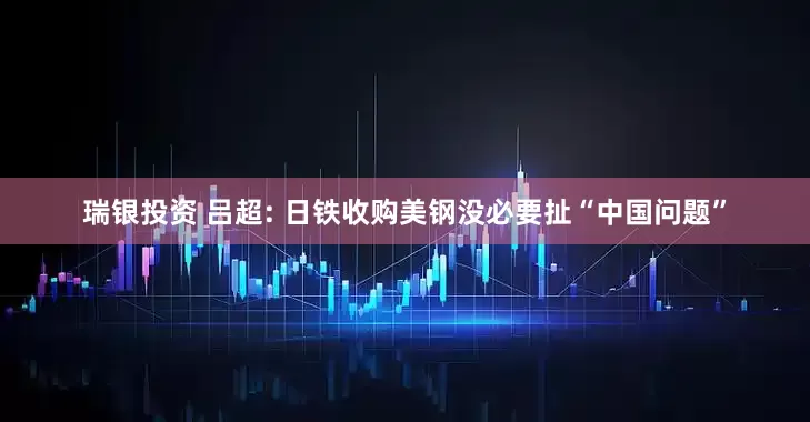 瑞银投资 吕超: 日铁收购美钢没必要扯“中国问题”