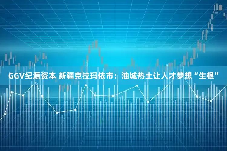 GGV纪源资本 新疆克拉玛依市：油城热土让人才梦想“生根”