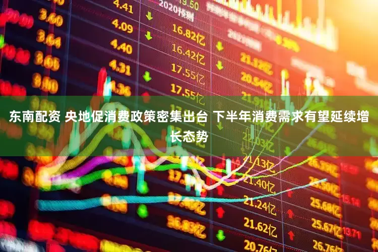 东南配资 央地促消费政策密集出台 下半年消费需求有望延续增长态势