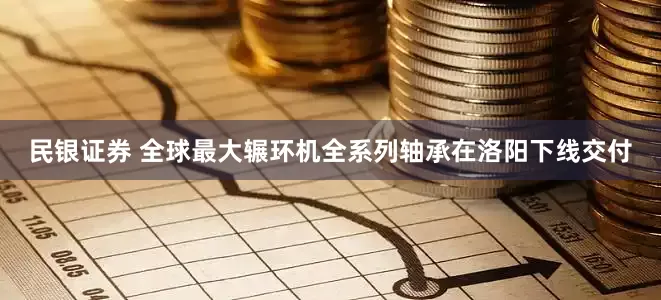 民银证券 全球最大辗环机全系列轴承在洛阳下线交付