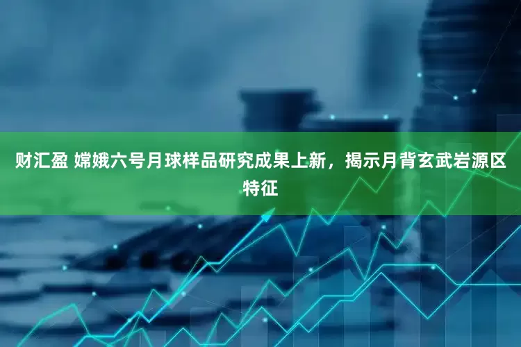 财汇盈 嫦娥六号月球样品研究成果上新，揭示月背玄武岩源区特征