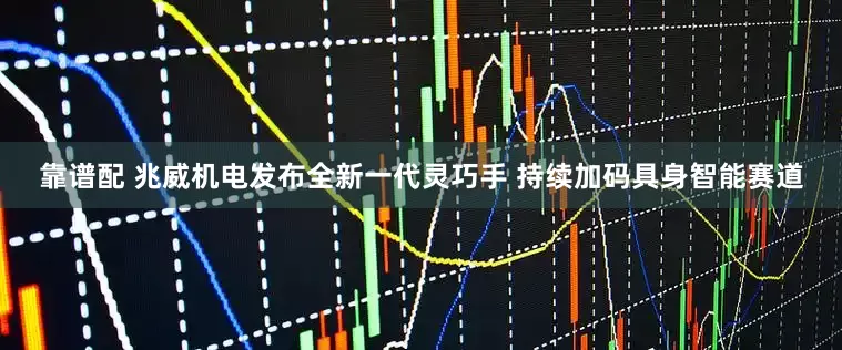 靠谱配 兆威机电发布全新一代灵巧手 持续加码具身智能赛道