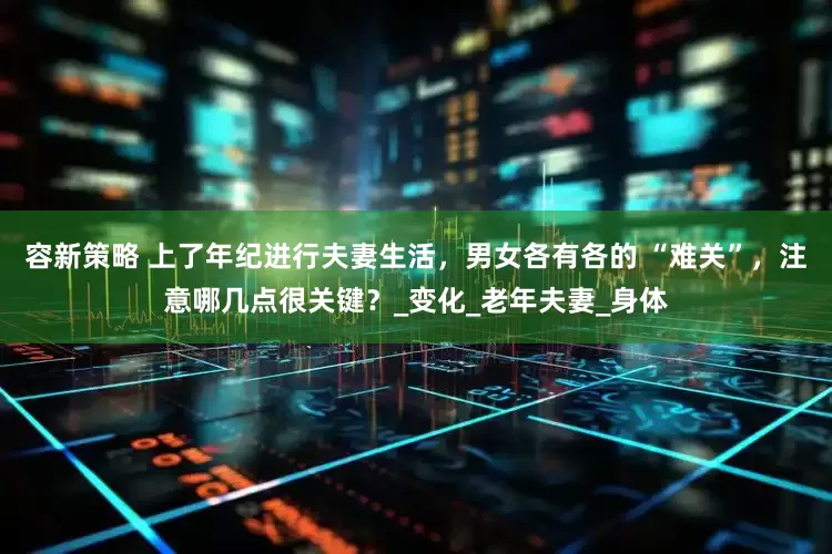 容新策略 上了年纪进行夫妻生活，男女各有各的 “难关”，注意哪几点很关键？_变化_老年夫妻_身体