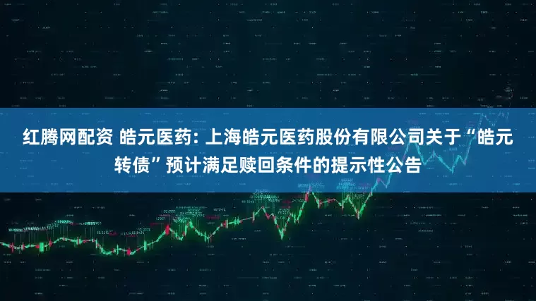 红腾网配资 皓元医药: 上海皓元医药股份有限公司关于“皓元转债”预计满足赎回条件的提示性公告