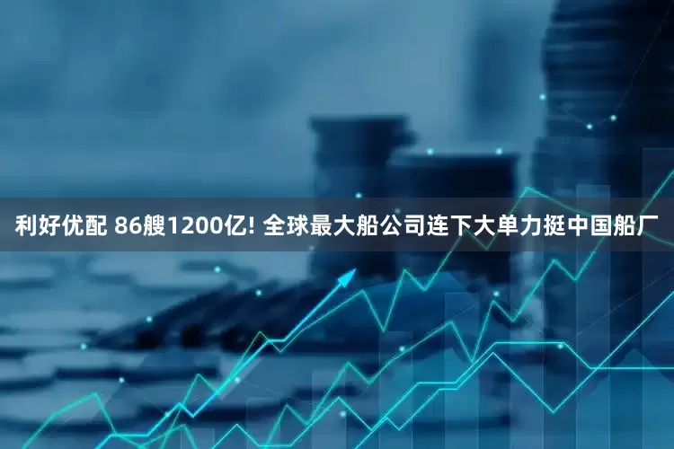 利好优配 86艘1200亿! 全球最大船公司连下大单力挺中国船厂