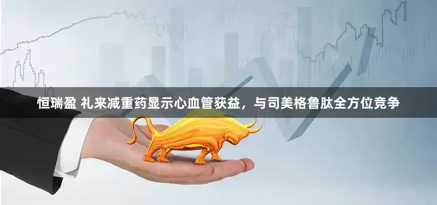 恒瑞盈 礼来减重药显示心血管获益，与司美格鲁肽全方位竞争