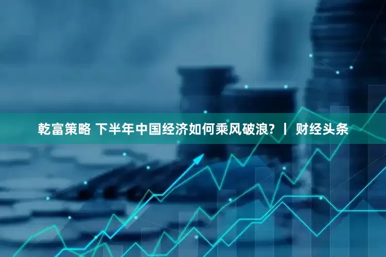 乾富策略 下半年中国经济如何乘风破浪? 丨 财经头条