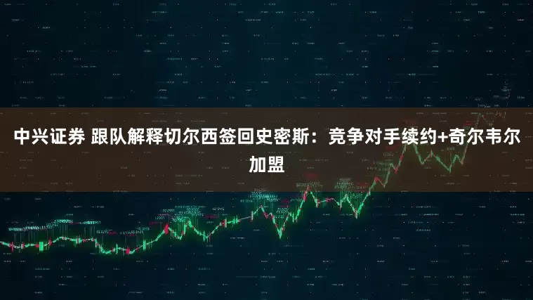 中兴证券 跟队解释切尔西签回史密斯：竞争对手续约+奇尔韦尔加盟
