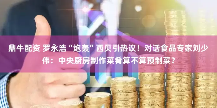 鼎牛配资 罗永浩“炮轰”西贝引热议！对话食品专家刘少伟：中央厨房制作菜肴算不算预制菜？