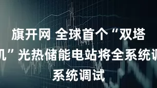 旗开网 全球首个“双塔一机”光热储能电站将全系统调试