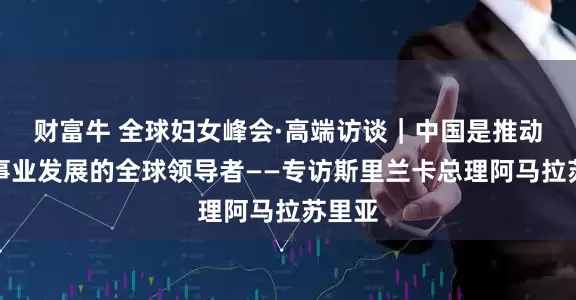 财富牛 全球妇女峰会·高端访谈｜中国是推动妇女事业发展的全球领导者——专访斯里兰卡总理阿马拉苏里亚