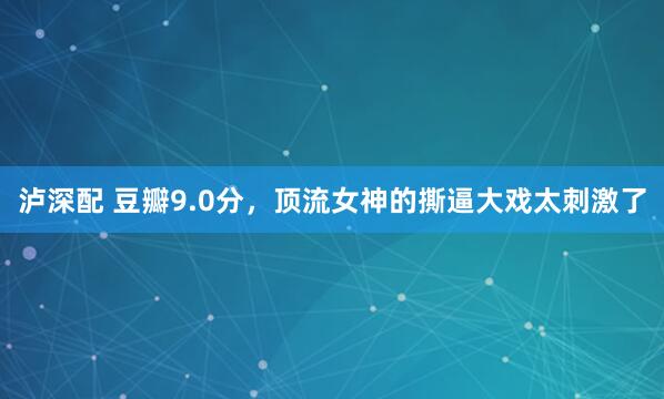 泸深配 豆瓣9.0分，顶流女神的撕逼大戏太刺激了