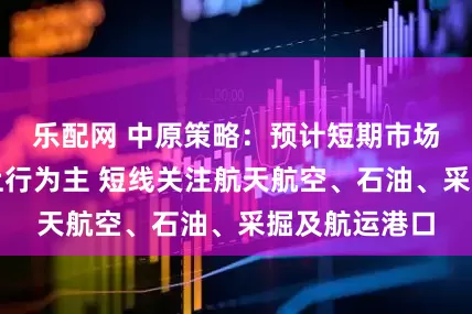 乐配网 中原策略：预计短期市场以稳步震荡上行为主 短线关注航天航空、石油、采掘及航运港口