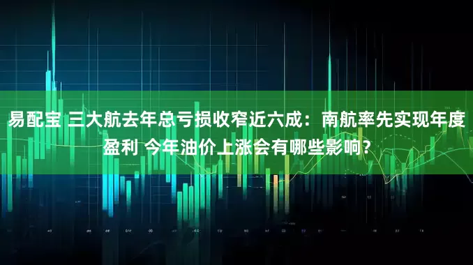 易配宝 三大航去年总亏损收窄近六成：南航率先实现年度盈利 今年油价上涨会有哪些影响？